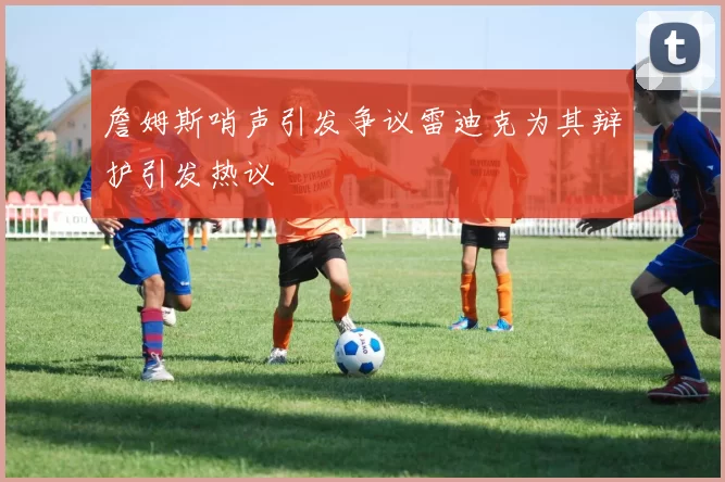 詹姆斯哨声引发争议雷迪克为其辩护引发热议