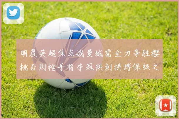 明晨英超焦点战曼城需全力争胜樱桃否则枪手将夺冠热刺拼搏保级之路