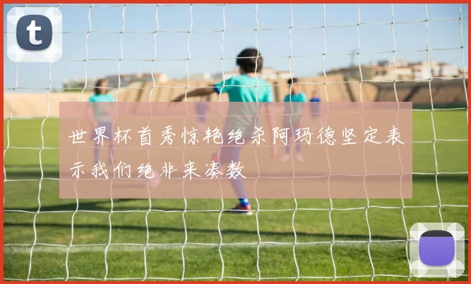世界杯首秀惊艳绝杀阿玛德坚定表示我们绝非来凑数