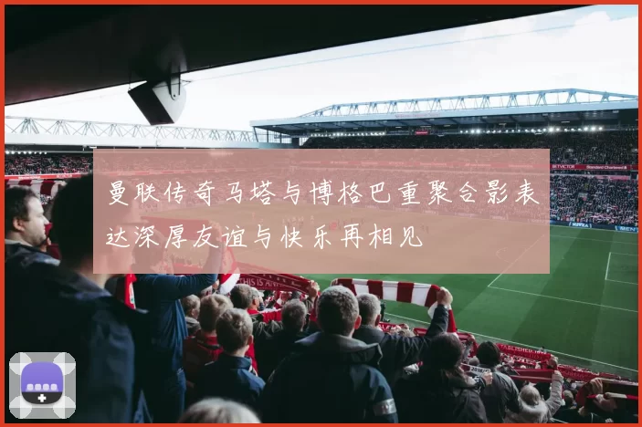 曼联传奇马塔与博格巴重聚合影表达深厚友谊与快乐再相见