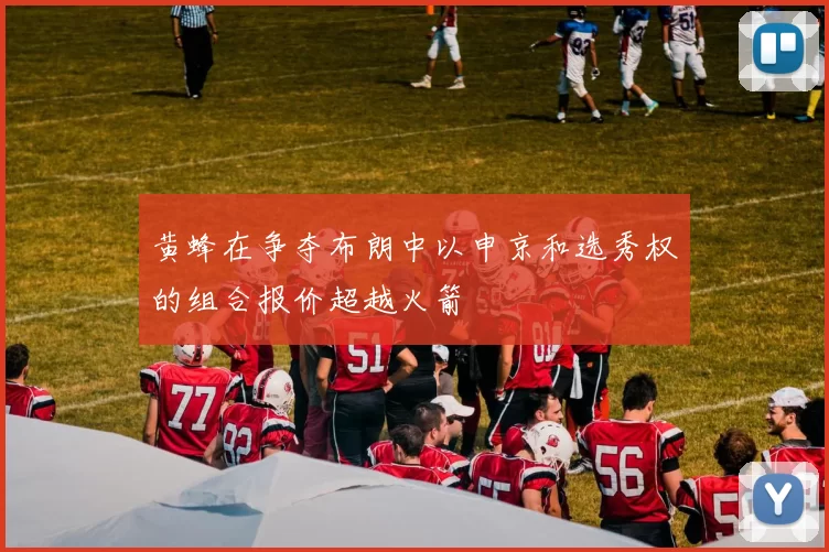 黄蜂在争夺布朗中以申京和选秀权的组合报价超越火箭