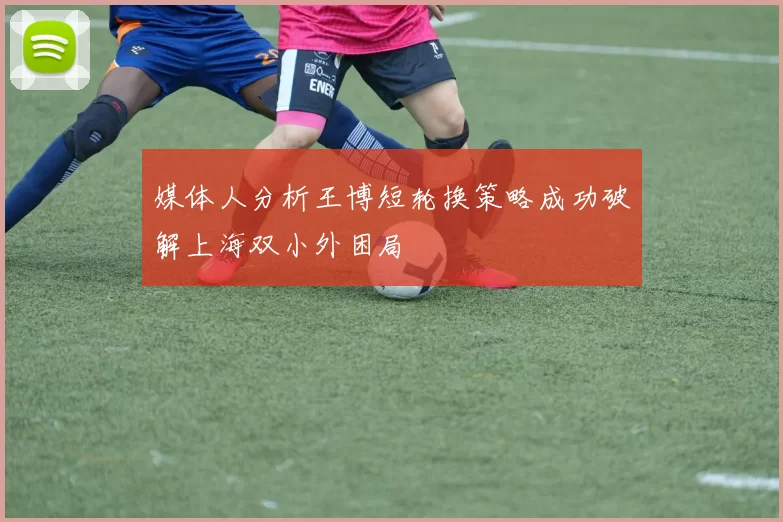 媒体人分析王博短轮换策略成功破解上海双小外困局