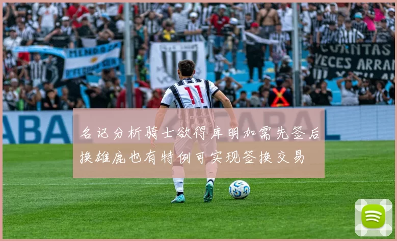 名记分析骑士欲得库明加需先签后换雄鹿也有特例可实现签换交易