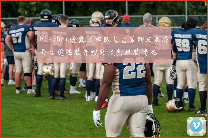 Fischer透露太阳队与吉莱斯皮及乔丹古德温展开续约谈判进展情况