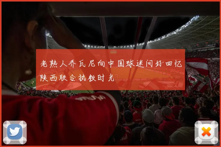 老熟人乔瓦尼向中国球迷问好回忆陕西联合执教时光
