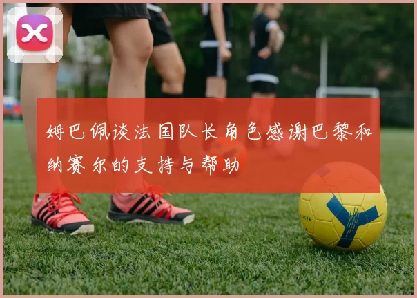 姆巴佩谈法国队长角色感谢巴黎和纳赛尔的支持与帮助