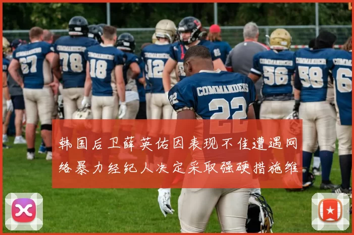 韩国后卫薛英佑因表现不佳遭遇网络暴力经纪人决定采取强硬措施维护权益