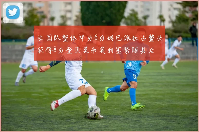 法国队整体评分6分姆巴佩独占鳌头获得8分登贝莱和奥利塞紧随其后
