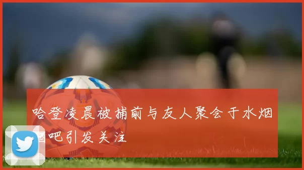 哈登凌晨被捕前与友人聚会于水烟酒吧引发关注