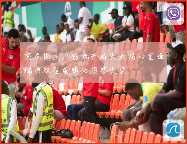 突尼斯主帅感慨开局失利痛心直面瑞典双星前锋必须零失误