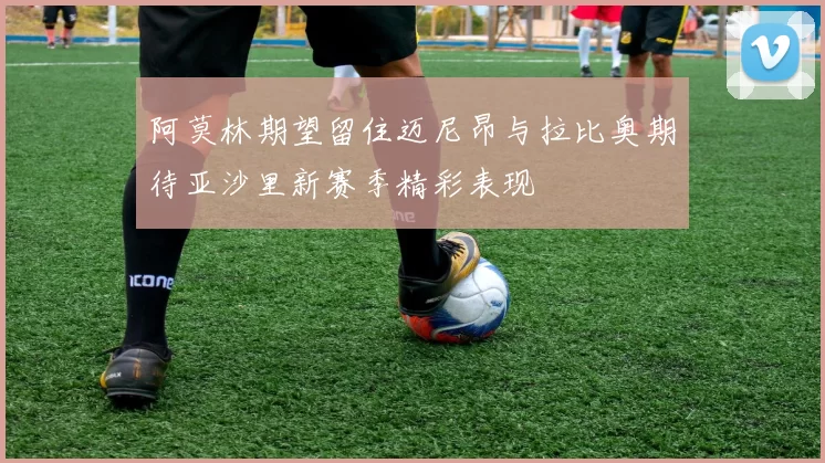 阿莫林期望留住迈尼昂与拉比奥期待亚沙里新赛季精彩表现