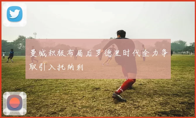 曼城积极布局后罗德里时代全力争取引入托纳利