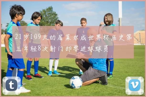 21岁109天的居莱尔成世界杯历史第三年轻8次射门却零进球球员