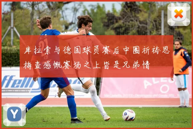 库拉索与德国球员赛后中圈祈祷恩梅查感慨赛场之上皆是兄弟情