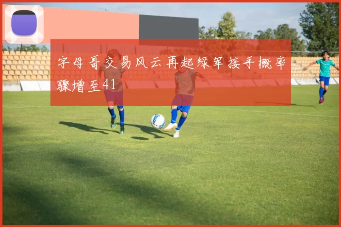 字母哥交易风云再起绿军接手概率骤增至41