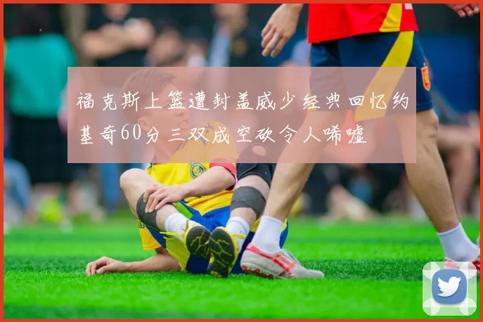 福克斯上篮遭封盖威少经典回忆约基奇60分三双成空砍令人唏嘘