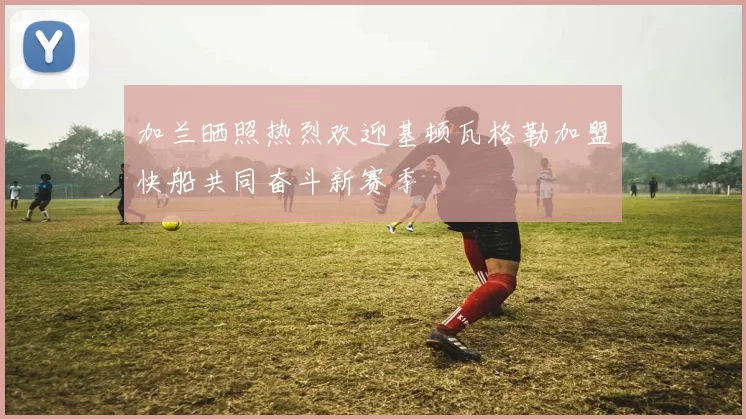 加兰晒照热烈欢迎基顿瓦格勒加盟快船共同奋斗新赛季