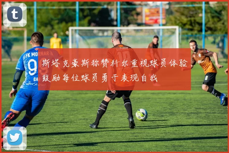 斯塔克豪斯称赞科尔重视球员体验鼓励每位球员勇于表现自我