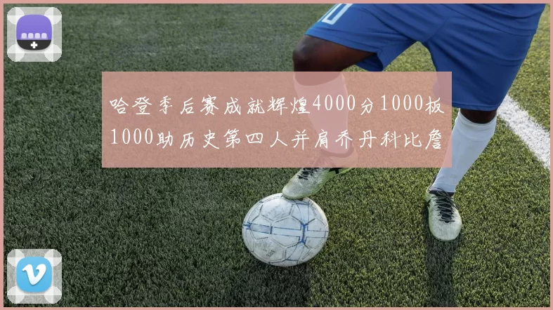 哈登季后赛成就辉煌4000分1000板1000助历史第四人并肩乔丹科比詹姆斯