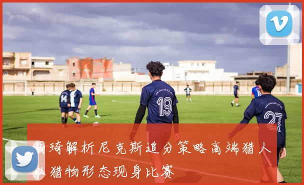 周琦解析尼克斯追分策略高端猎人以猎物形态现身比赛