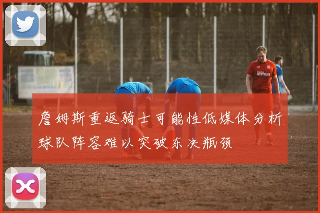 詹姆斯重返骑士可能性低媒体分析球队阵容难以突破东决瓶颈