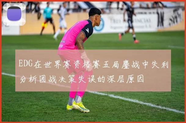 EDG在世界赛资格赛五局鏖战中失利分析团战决策失误的深层原因